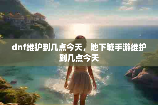 dnf维护到几点今天，地下城手游维护到几点今天