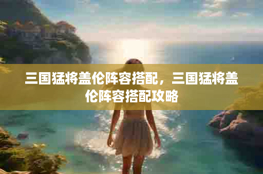 三国猛将盖伦阵容搭配，三国猛将盖伦阵容搭配攻略