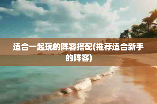 适合一起玩的阵容搭配(推荐适合新手的阵容)