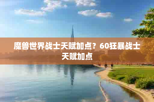 魔兽世界战士天赋加点？60狂暴战士天赋加点