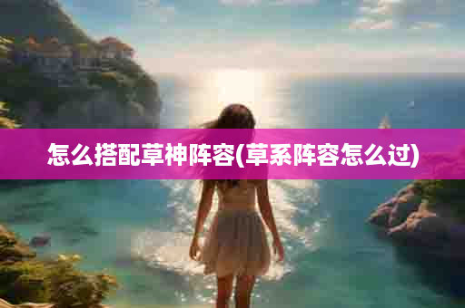 怎么搭配草神阵容(草系阵容怎么过)