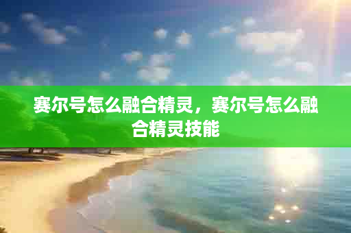 赛尔号怎么融合精灵，赛尔号怎么融合精灵技能