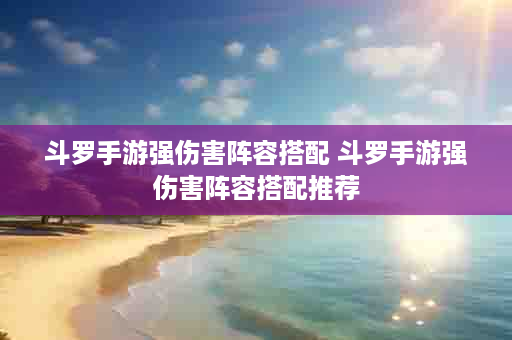 斗罗手游强伤害阵容搭配 斗罗手游强伤害阵容搭配推荐