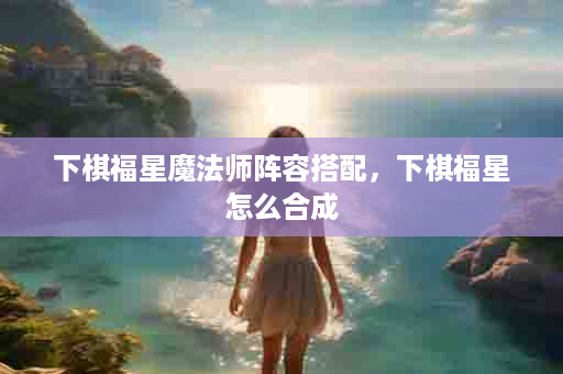 下棋福星魔法师阵容搭配，下棋福星怎么合成