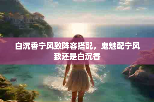 白沉香宁风致阵容搭配，鬼魅配宁风致还是白沉香