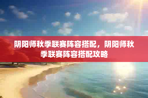 阴阳师秋季联赛阵容搭配，阴阳师秋季联赛阵容搭配攻略