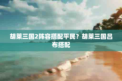 胡莱三国2阵容搭配平民？胡莱三国吕布搭配
