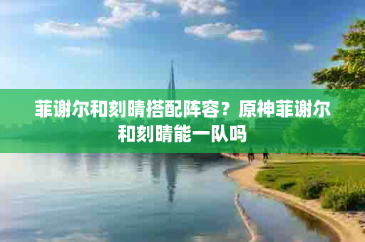 菲谢尔和刻晴搭配阵容？原神菲谢尔和刻晴能一队吗