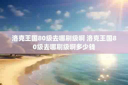洛克王国80级去哪刷级啊 洛克王国80级去哪刷级啊多少钱