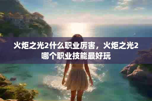 火炬之光2什么职业厉害，火炬之光2哪个职业技能最好玩