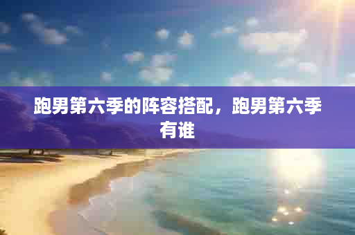 跑男第六季的阵容搭配，跑男第六季有谁