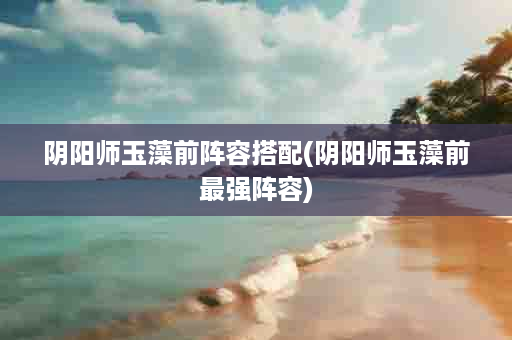 阴阳师玉藻前阵容搭配(阴阳师玉藻前最强阵容)