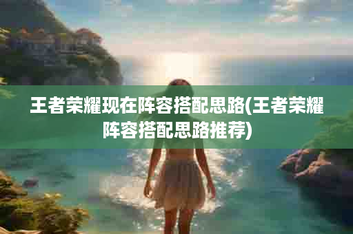 王者荣耀现在阵容搭配思路(王者荣耀阵容搭配思路推荐)