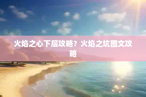 火焰之心下层攻略？火焰之坑图文攻略