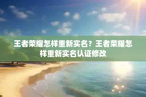 王者荣耀怎样重新实名？王者荣耀怎样重新实名认证修改