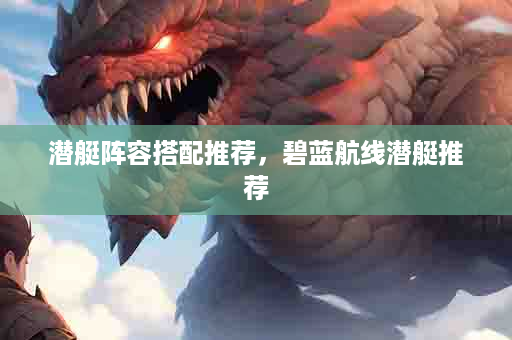 潜艇阵容搭配推荐，碧蓝航线潜艇推荐
