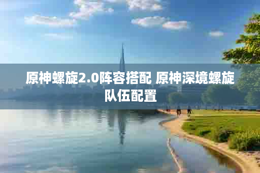 原神螺旋2.0阵容搭配 原神深境螺旋队伍配置