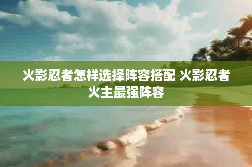 火影忍者怎样选择阵容搭配 火影忍者火主最强阵容