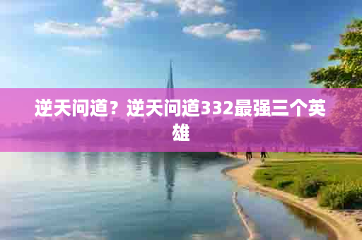 逆天问道？逆天问道332最强三个英雄