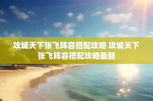 攻城天下张飞阵容搭配攻略 攻城天下张飞阵容搭配攻略最新