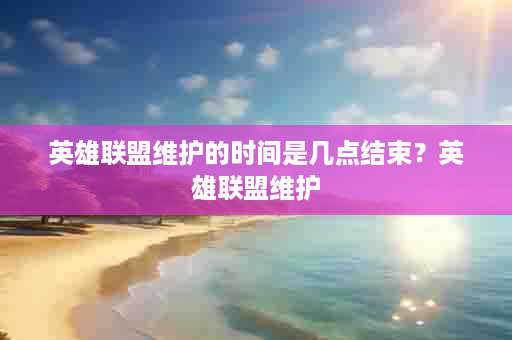 英雄联盟维护的时间是几点结束？英雄联盟维护