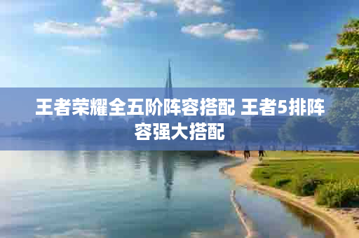 王者荣耀全五阶阵容搭配 王者5排阵容强大搭配