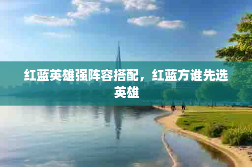 红蓝英雄强阵容搭配，红蓝方谁先选英雄