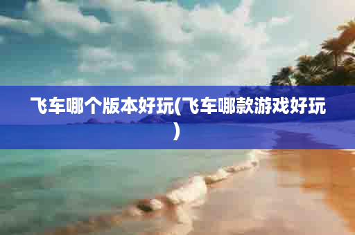 飞车哪个版本好玩(飞车哪款游戏好玩)