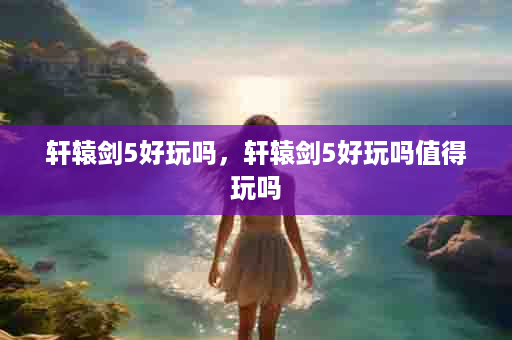 轩辕剑5好玩吗，轩辕剑5好玩吗值得玩吗