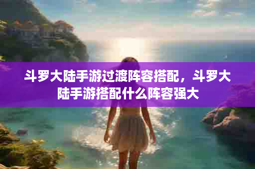 斗罗大陆手游过渡阵容搭配，斗罗大陆手游搭配什么阵容强大