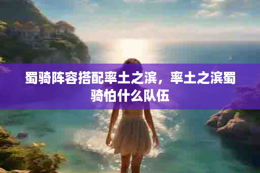 蜀骑阵容搭配率土之滨，率土之滨蜀骑怕什么队伍