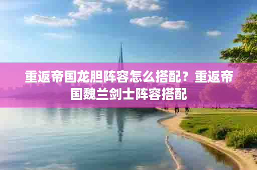 重返帝国龙胆阵容怎么搭配？重返帝国魏兰剑士阵容搭配