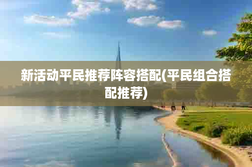 新活动平民推荐阵容搭配(平民组合搭配推荐)