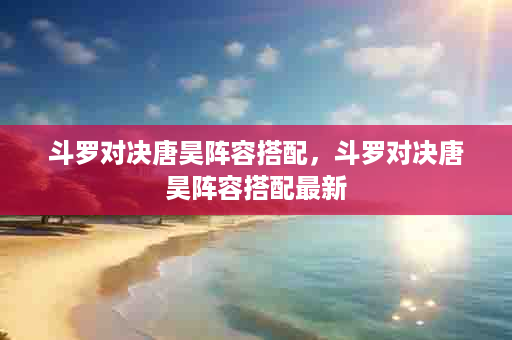 斗罗对决唐昊阵容搭配，斗罗对决唐昊阵容搭配最新