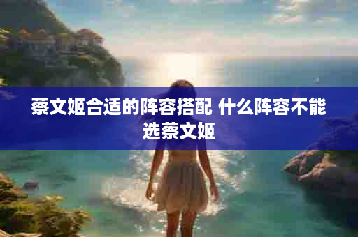 蔡文姬合适的阵容搭配 什么阵容不能选蔡文姬