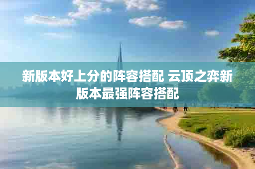 新版本好上分的阵容搭配 云顶之弈新版本最强阵容搭配