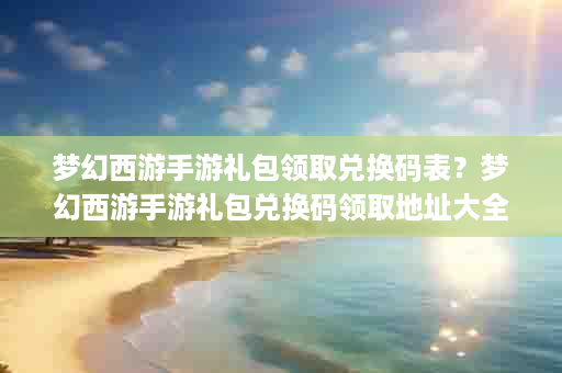梦幻西游手游礼包领取兑换码表？梦幻西游手游礼包兑换码领取地址大全