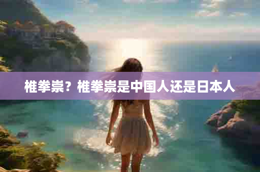 椎拳崇？椎拳崇是中国人还是日本人