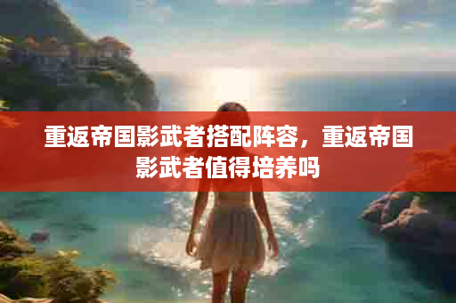 重返帝国影武者搭配阵容，重返帝国影武者值得培养吗