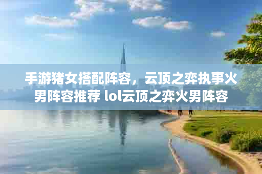 手游猪女搭配阵容，云顶之弈执事火男阵容推荐 lol云顶之弈火男阵容