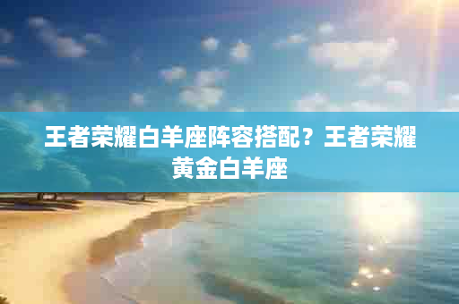 王者荣耀白羊座阵容搭配？王者荣耀黄金白羊座