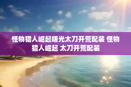 怪物猎人崛起曙光太刀开荒配装 怪物猎人崛起 太刀开荒配装