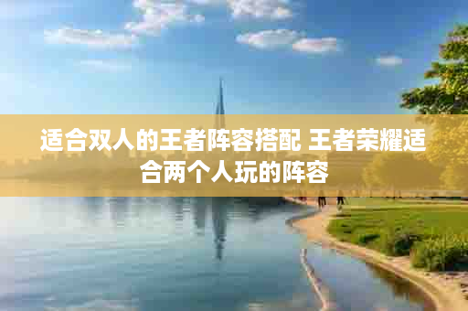 适合双人的王者阵容搭配 王者荣耀适合两个人玩的阵容