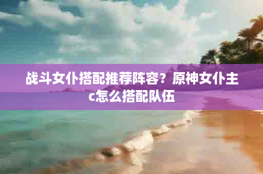 战斗女仆搭配推荐阵容？原神女仆主c怎么搭配队伍