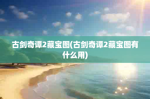 古剑奇谭2藏宝图(古剑奇谭2藏宝图有什么用)