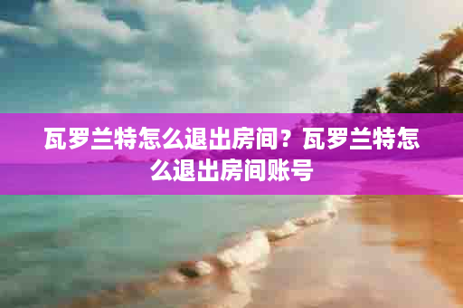 瓦罗兰特怎么退出房间？瓦罗兰特怎么退出房间账号