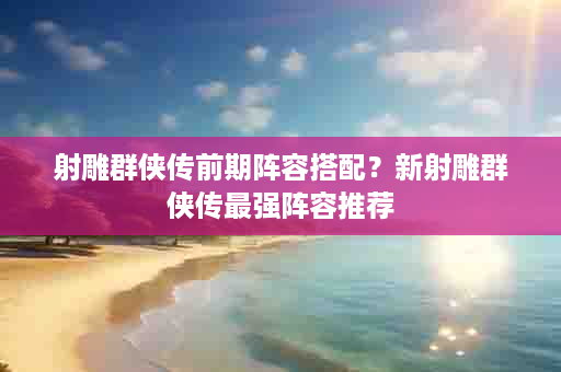射雕群侠传前期阵容搭配？新射雕群侠传最强阵容推荐