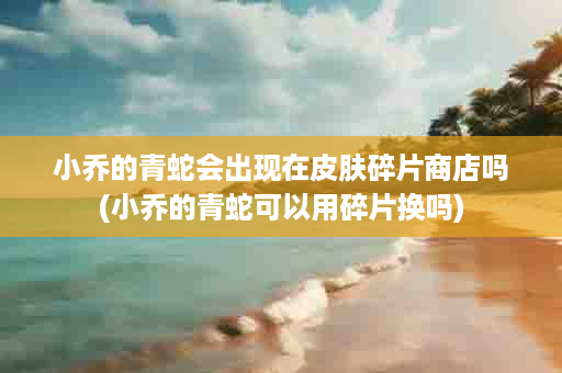 小乔的青蛇会出现在皮肤碎片商店吗(小乔的青蛇可以用碎片换吗)