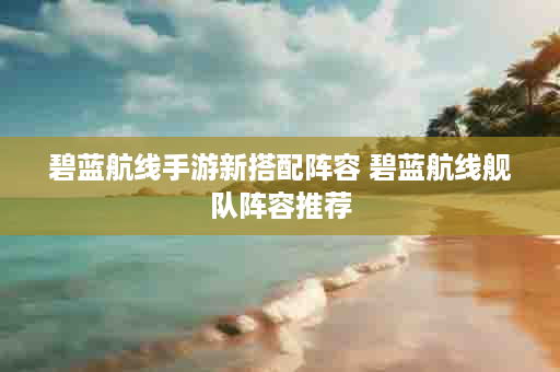 碧蓝航线手游新搭配阵容 碧蓝航线舰队阵容推荐