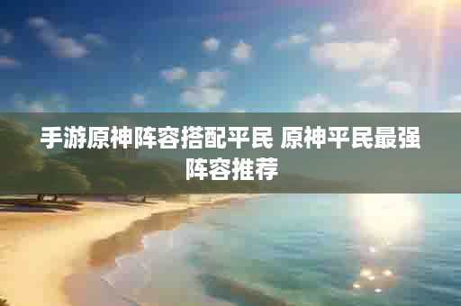 手游原神阵容搭配平民 原神平民最强阵容推荐
